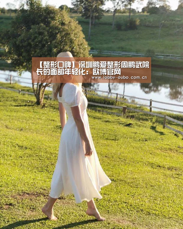 【整形口碑】深圳鹏爱整形周鹏武院长的面部年轻化：欧博官网